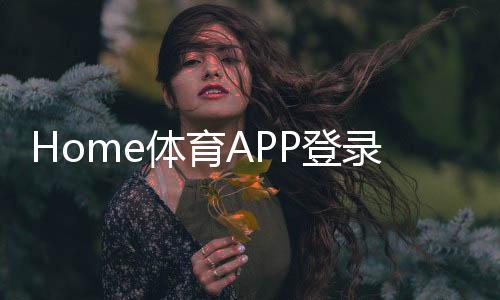 Home体育APP登录:一站式畅享全球顶级赛事与实时投注
