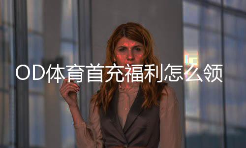 OD体育首充福利怎么领取？新手必看流程、规则与注意事项