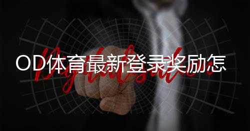 OD体育最新登录奖励怎么领取？新用户领取规则、金额与常见问题一次看懂