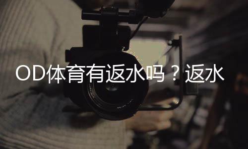 OD体育有返水吗？返水比例、领取规则与新手注意事项一文看懂