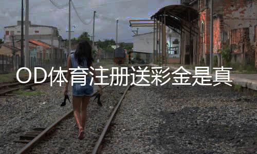 OD体育注册送彩金是真的吗？领取步骤、优惠规则与安全注意事项