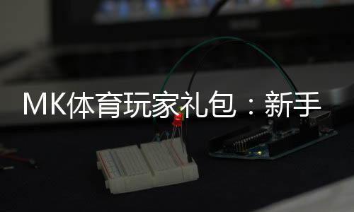 MK体育玩家礼包：新手必领的豪华福利与实战攻略