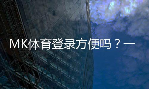 MK体育登录方便吗？一文详解注册流程与使用体验