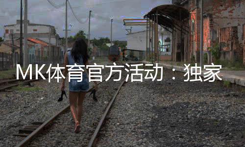 MK体育官方活动：独家优惠与精彩赛事等你参与