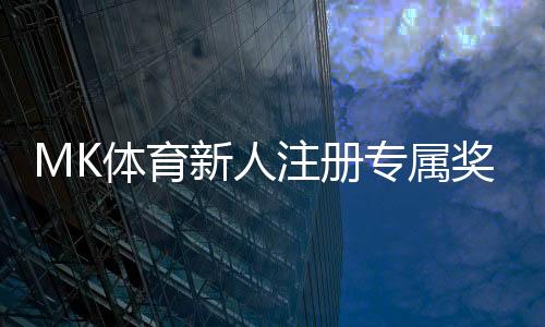 MK体育新人注册专属奖励：首存礼金翻倍送限时领取享优惠