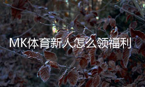 MK体育新人怎么领福利？手把手教你轻松获取新人优惠