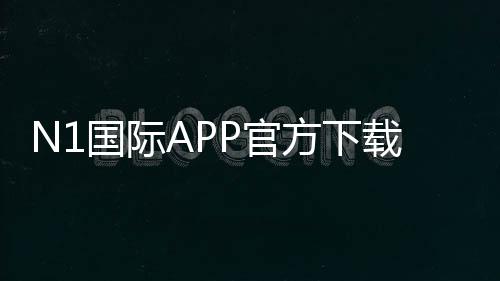 N1国际APP官方下载通道2026：iOSAndroid官方安全下载与安装教程+常见问题解答