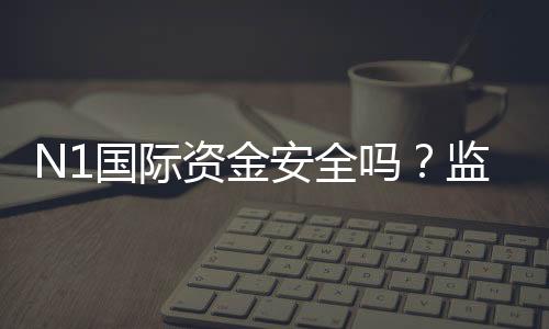 N1国际资金安全吗？监管、风控与提现流程真实评估