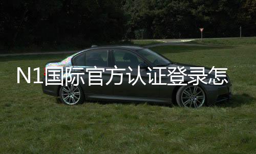N1国际官方认证登录怎么操作？注册、实名认证与登录全流程详解