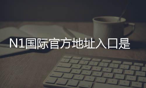 N1国际官方地址入口是什么？最新官网链接、访问方法与真假辨别全攻略