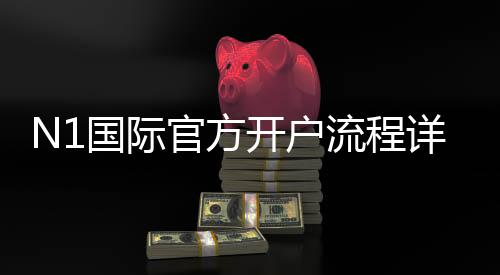 N1国际官方开户流程详解：新手注册步骤、身份验证与充值指南
