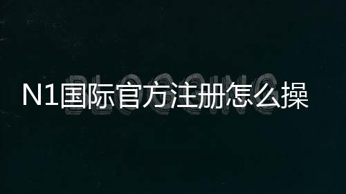 N1国际官方注册怎么操作？新手注册流程、验证与安全注意事项