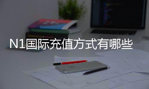 N1国际充值方式有哪些？支付渠道、充值步骤与安全注意事项全面解析