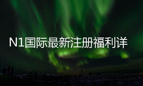 N1国际最新注册福利详解：新手领取攻略、优惠种类与注意事项