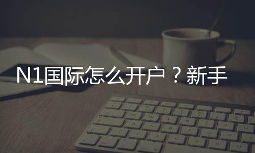 N1国际怎么开户？新手注册流程、实名认证与充值安全攻略