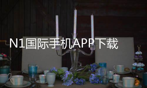 N1国际手机APP下载怎么弄？官方安装、iOS安卓最新版及注册使用全教程
