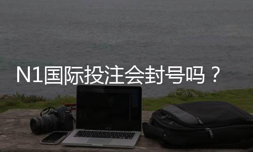 N1国际投注会封号吗？封号原因、风险提示与申诉全攻略