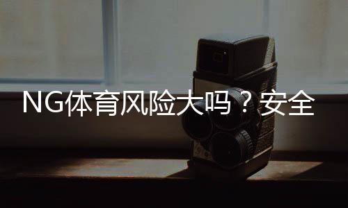 NG体育风险大吗？安全性与合规性详解＋新手防骗攻略