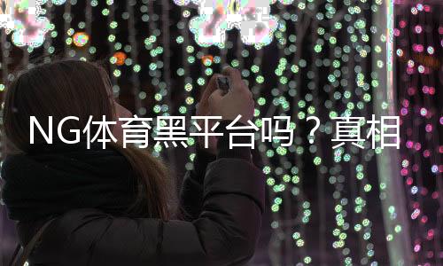 NG体育黑平台吗？真相调查、用户评价与风险提示