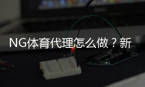 NG体育代理怎么做？新手注册流程、推广技巧与赚钱攻略