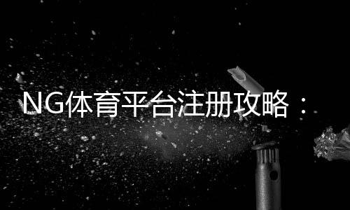 NG体育平台注册攻略：新手快速完成官方注册与实名认证