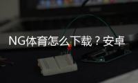 NG体育怎么下载？安卓苹果下载安装与安全注册详细教程