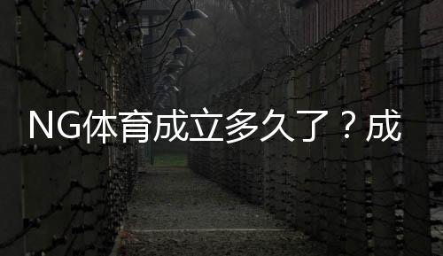 NG体育成立多久了？成立时间、发展历程与重要里程碑一览