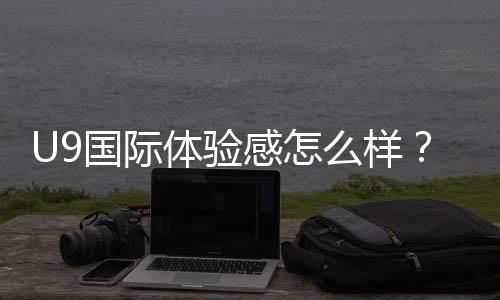 U9国际体验感怎么样？真实测评：功能、优缺点与新手使用指南