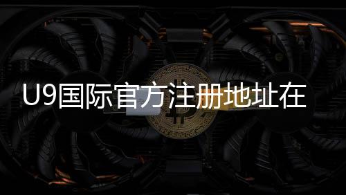 U9国际官方注册地址在哪里？最新注册入口、步骤与注意事项详解