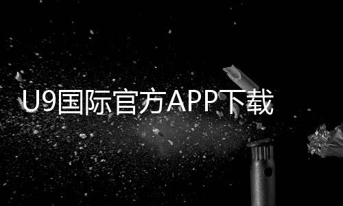 U9国际官方APP下载怎么安装？安卓与iOS完整教程及注册登录攻略