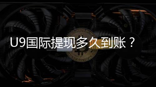 U9国际提现多久到账？到账时间说明、常见延迟原因与加速方法