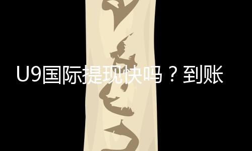 U9国际提现快吗?到账速度、手续费、延迟原因与加速技巧详解