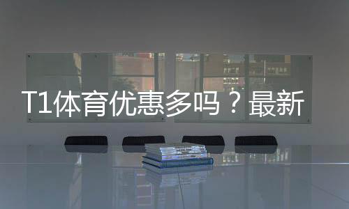 T1体育优惠多吗？最新优惠汇总、折扣力度与领取攻略