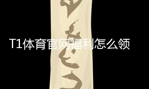T1体育官网福利怎么领取？新人礼包、赛事优惠与返水规则全面解析