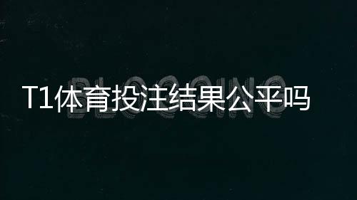 T1体育投注结果公平吗？平台公正性深度评测与辨别方法