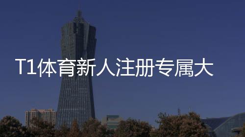 T1体育新人注册专属大礼包领不领?领取步骤、福利明细与使用攻略详解