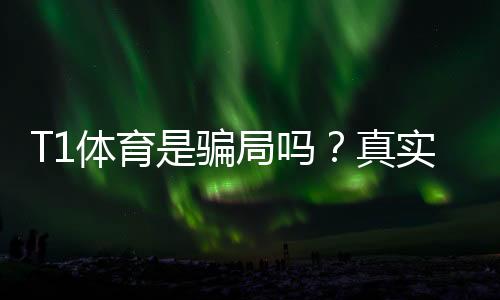 T1体育是骗局吗？真实调查报告、玩法风险与防骗攻略