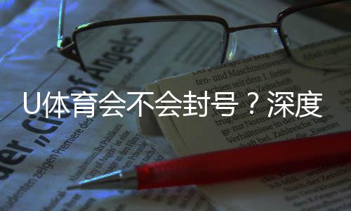 U体育会不会封号？深度解析平台风控与账号安全策略
