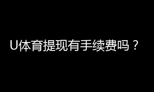 U体育提现有手续费吗？手续费标准及到账时间详解