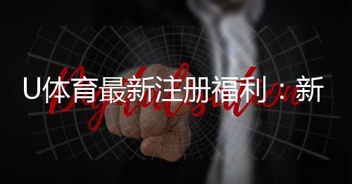 U体育最新注册福利：新用户专享高额彩金及首存礼包