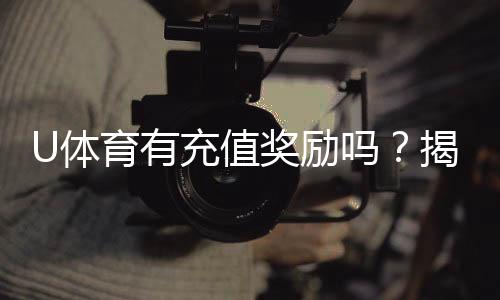 U体育有充值奖励吗？揭秘新用户首充福利与高返水活动