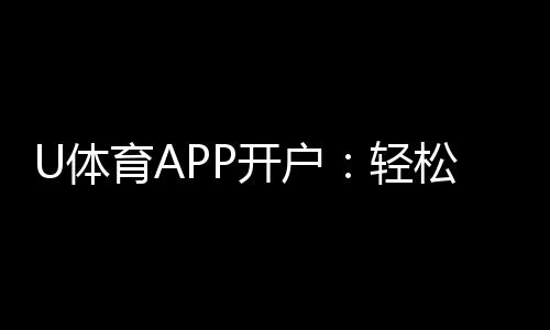 U体育APP开户：轻松注册即享豪华新手礼包与高赔率赛事