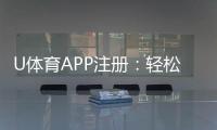 U体育APP注册：轻松三步完成畅享顶级体育投注体验