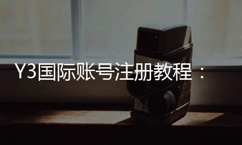 Y3国际账号注册教程：新手快速安全注册步骤与常见问题详解