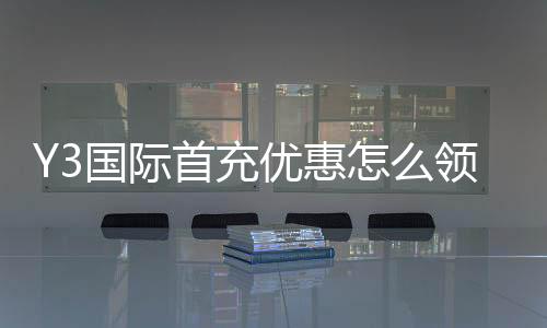 Y3国际首充优惠怎么领取？新手入门、优惠规则与常见问题解析
