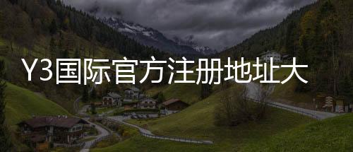 Y3国际官方注册地址大全：最新官网入口、注册流程与注意事项一看就懂