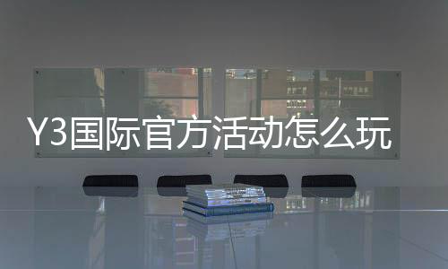 Y3国际官方活动怎么玩？新手参与规则、优惠玩法与常见注意事项全面解析