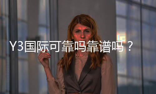 Y3国际可靠吗靠谱吗？真实评测与安全性全面解析