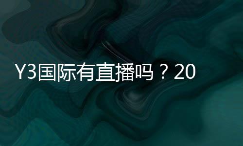 Y3国际有直播吗？2026最新直播入口、观看教程与常见问题解答