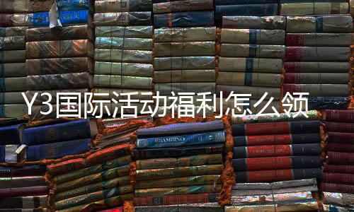 Y3国际活动福利怎么领取？新手领取攻略与常见问题详解